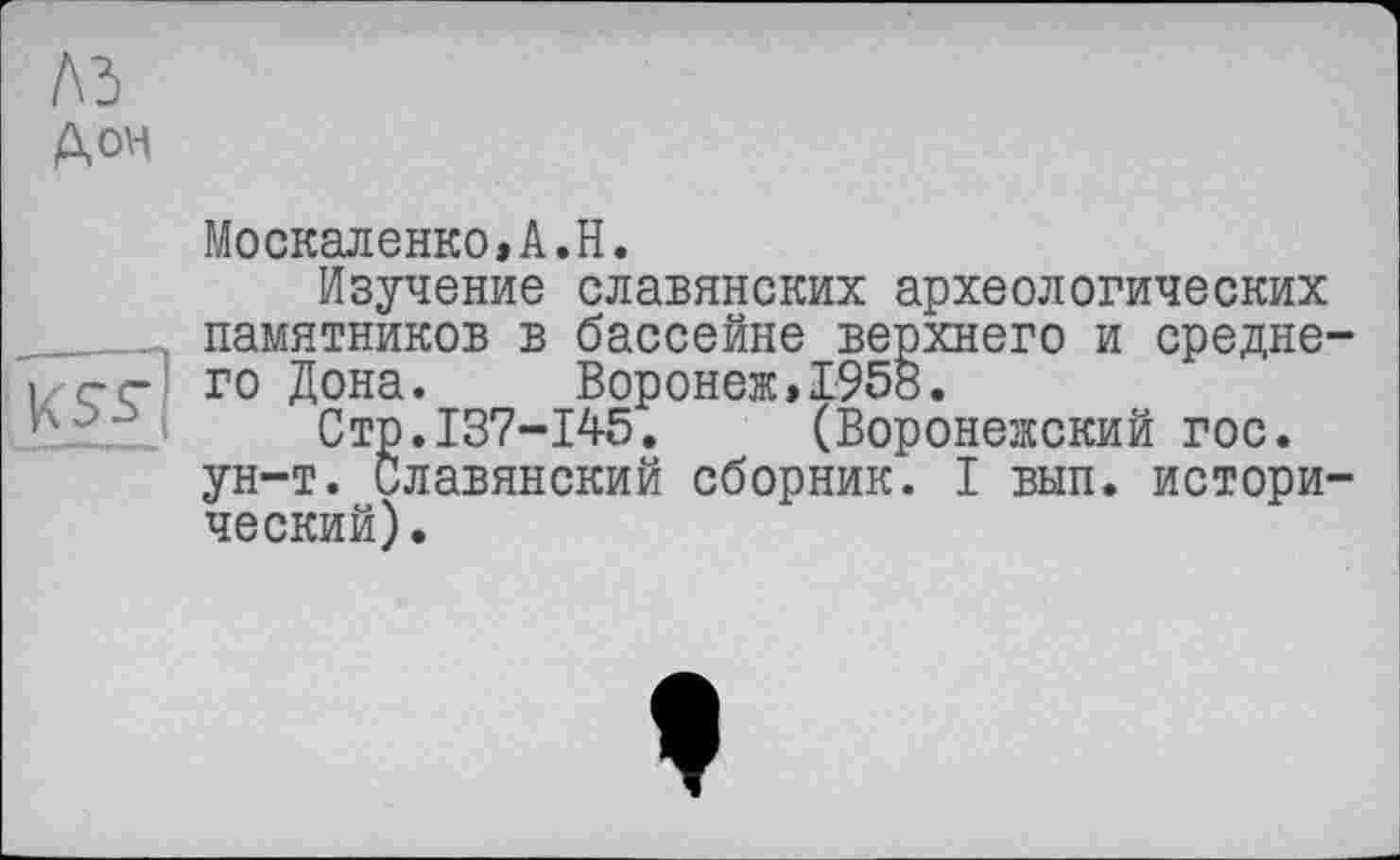 ﻿М
Дон

Москаленко,A.H.
Изучение славянских археологических памятников в бассейне верхнего и среднего Дона. Воронеж,1958.
Стр.137-145. (Воронежский гос. ун-т. Славянский сборник. I вып. исторический).